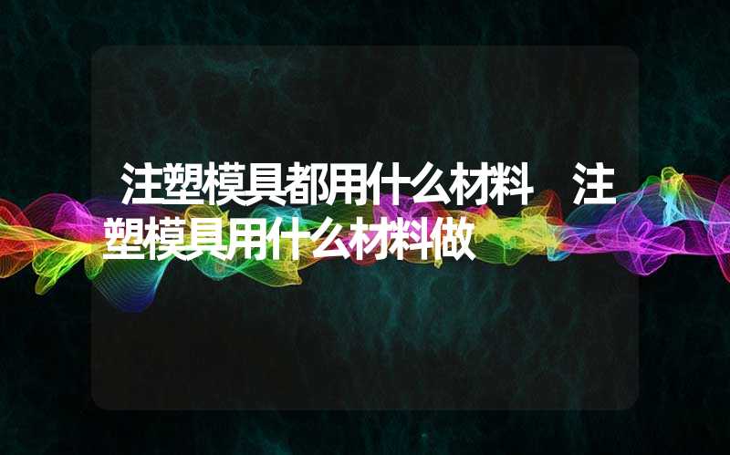 注塑模具都用什么材料 注塑模具用什么材料做